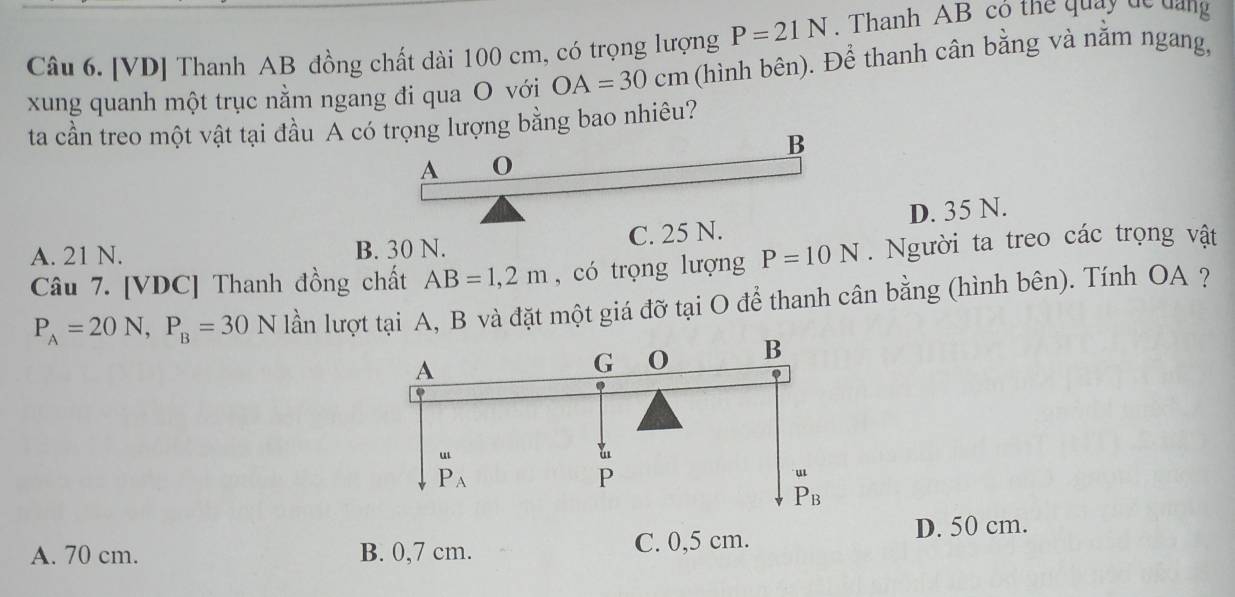 P=21N. Thanh AB cô thể quay dc đang
Câu 6. [VD] Thanh AB đồng chất dài 100 cm, có trọng lượng (hình bên). Để thanh cân bằng và nằm ngang,
xung quanh một trục nằm ngang đi qua O với OA=30cm
ta cần treo một vật tại đầu A có trọng lượng bằng bao nhiêu?
B
A 0
A. 21 N. B. 30 N. C. 25 N. D. 35 N.
Câu 7. [ VDC ] Thanh đồng chất AB=1,2m , có trọng lượng P=10N. Người ta treo các trọng vật
P_A=20N, P_B=30N lần lượt tại A, B và đặt một giá đỡ tại O để thanh cân bằng (hình bên). Tính OA ?
A
G 0 B
“
a
P_A
P
P_B
A. 70 cm. B. 0,7 cm. C. 0,5 cm.
D. 50 cm.