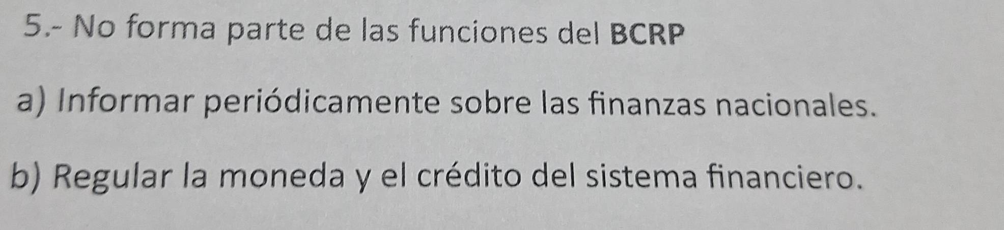 5.- No forma parte de las funciones del BCRP
a) Informar periódicamente sobre las finanzas nacionales.
b) Regular la moneda y el crédito del sistema financiero.