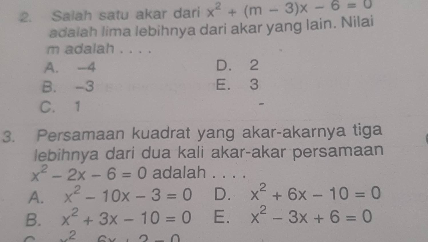 Salah satu akar dari x^2+(m-3)x-6=0
adalah lima lebihnya dari akar yang lain. Nilai
m adalah . . . .
A. -4 D. 2
B. -3 E. 3
C. 1
3. Persamaan kuadrat yang akar-akarnya tiga
lebihnya dari dua kali akar-akar persamaan
x^2-2x-6=0 adalah . . . .
A. x^2-10x-3=0 D. x^2+6x-10=0
B. x^2+3x-10=0 E. x^2-3x+6=0
x^26x+2-0