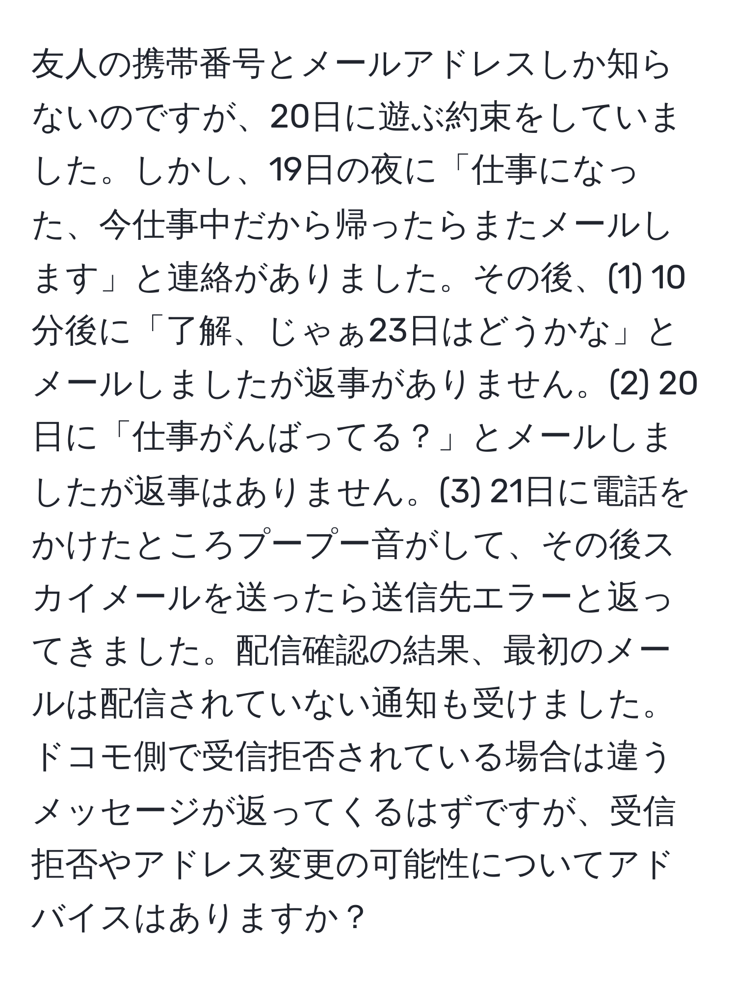 友人の携帯番号とメールアドレスしか知らないのですが、20日に遊ぶ約束をしていました。しかし、19日の夜に「仕事になった、今仕事中だから帰ったらまたメールします」と連絡がありました。その後、(1) 10分後に「了解、じゃぁ23日はどうかな」とメールしましたが返事がありません。(2) 20日に「仕事がんばってる？」とメールしましたが返事はありません。(3) 21日に電話をかけたところプープー音がして、その後スカイメールを送ったら送信先エラーと返ってきました。配信確認の結果、最初のメールは配信されていない通知も受けました。ドコモ側で受信拒否されている場合は違うメッセージが返ってくるはずですが、受信拒否やアドレス変更の可能性についてアドバイスはありますか？