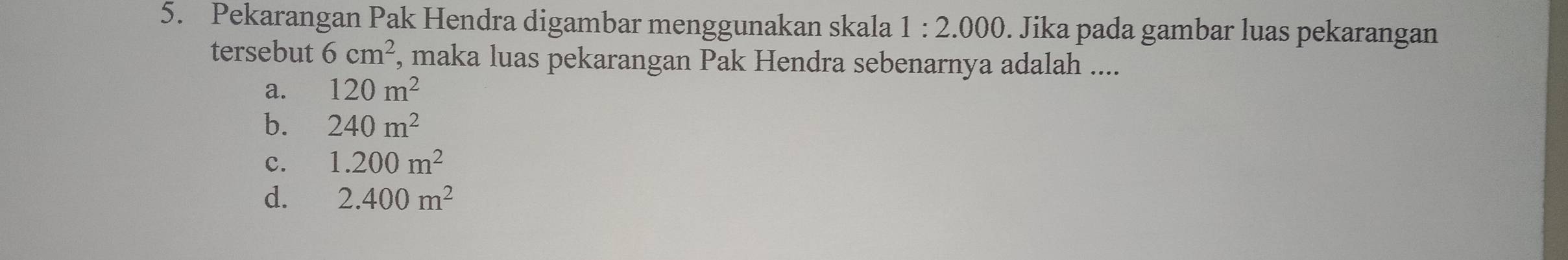 Pekarangan Pak Hendra digambar menggunakan skala 1:2.000. Jika pada gambar luas pekarangan
tersebut 6cm^2 , maka luas pekarangan Pak Hendra sebenarnya adalah ....
a. 120m^2
b. 240m^2
c. 1.200m^2
d. 2.400m^2