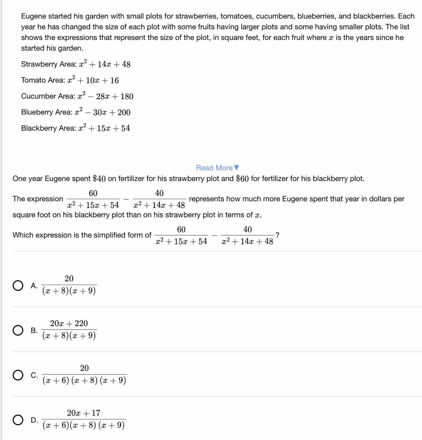 Eugene started his garden with small plots for strawberries, tomatoes, cucumbers, blueberries, and blackberries. Each
year he has changed the size of each plot with some fruits having larger plots and some having smaller plots. The list
shows the expressions that represent the size of the plot, in square feet, for each fruit where x is the years since he
started his garden.
Strawberry Area: x^2+14x+48
Tomato Area: x^2+10x+16
Cucumber Area: x^2-28x+180
Blueberry Area: x^2-30x+200
Blackberry Area: x^2+15x+54
Read More▼
One year Eugene spent $40 on fertilizer for his strawberry plot and $60 for fertilizer for his blackberry plot.
The expression  60/x^2+15x+54 - 40/x^2+14x+48  represents how much more Eugene spent that year in dollars per
square foot on his blackberry plot than on his strawberry plot in terms of x.
Which expression is the simplified form of  60/x^2+15x+54 - 40/x^2+14x+48  ？
A.  20/(x+8)(x+9) 
B.  (20x+220)/(x+8)(x+9) 
C.  20/(x+6)(x+8)(x+9) 
D.  (20x+17)/(x+6)(x+8)(x+9) 