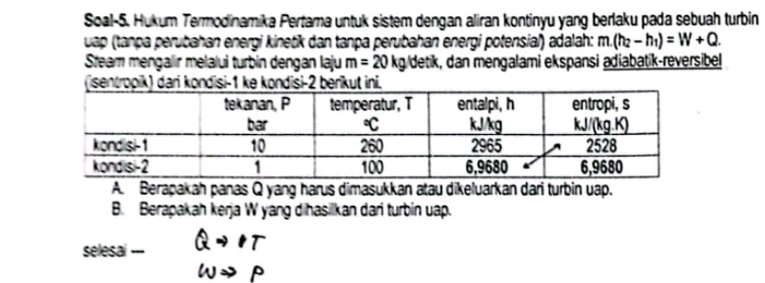 Soal-5. Hukum Termodinamika Pertama untuk sistem dengan aliran kontinyu yang berlaku pada sebuah turbin 
uap (tanpa perubahan energi kinetik dan tanpa perubahan energi potensial) adalah: m.(h_2-h_1)=W+Q. 
Steam mengalir melalui turbin dengan laju m=20kg detik, dan mengalami ekspansi adiabatik-reversibel 
(isentropik) dari kondisi- 1 ke kondisi- 2 berikut ini. 
A. Berapakah panas Q yang harus dimasukkan atau dikeluarkan dari turbin uap. 
B. Berapakah kerja W yang dihasilkan dari turbin uap. 
selesal --- Qto IT
omega Rightarrow p