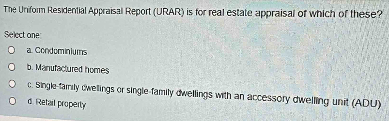 The Uniform Residential Appraisal Report (URAR) is for real estate appraisal of which of these?
Select one
a. Condominiums
b. Manufactured homes
c. Single-family dwellings or single-family dwellings with an accessory dwelling unit (ADU)
d. Retail property