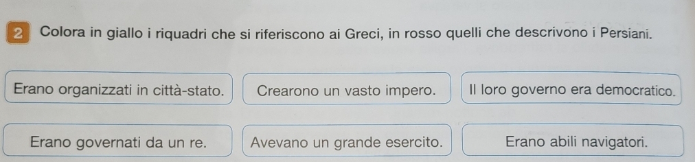 Colora in giallo i riquadri che si riferiscono ai Greci, in rosso quelli che descrivono i Persiani.
Erano organizzati in città-stato. Crearono un vasto impero. Il loro governo era democratico.
Erano governati da un re. Avevano un grande esercito. Erano abili navigatori.