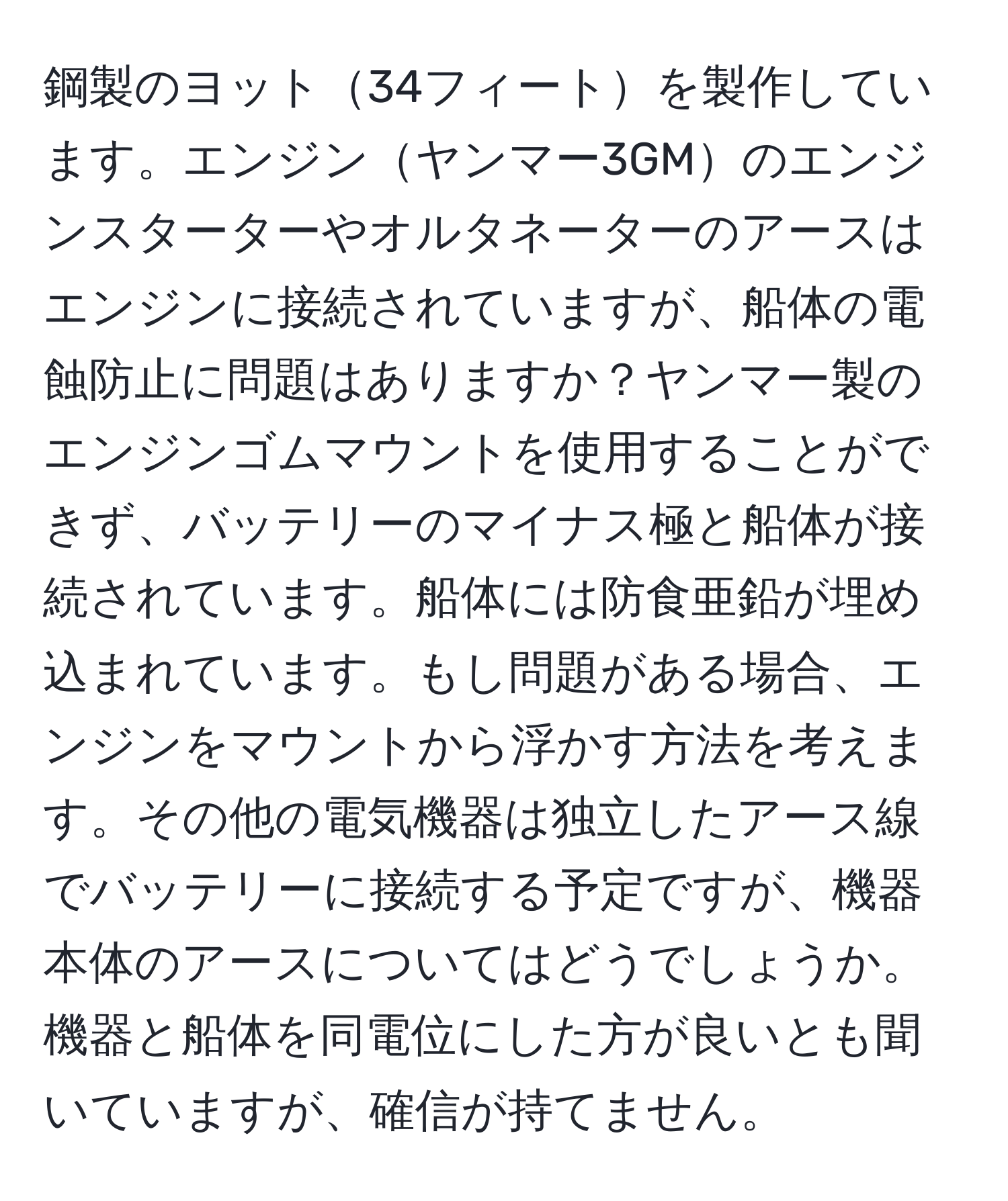 鋼製のヨット34フィートを製作しています。エンジンヤンマー3GMのエンジンスターターやオルタネーターのアースはエンジンに接続されていますが、船体の電蝕防止に問題はありますか？ヤンマー製のエンジンゴムマウントを使用することができず、バッテリーのマイナス極と船体が接続されています。船体には防食亜鉛が埋め込まれています。もし問題がある場合、エンジンをマウントから浮かす方法を考えます。その他の電気機器は独立したアース線でバッテリーに接続する予定ですが、機器本体のアースについてはどうでしょうか。機器と船体を同電位にした方が良いとも聞いていますが、確信が持てません。