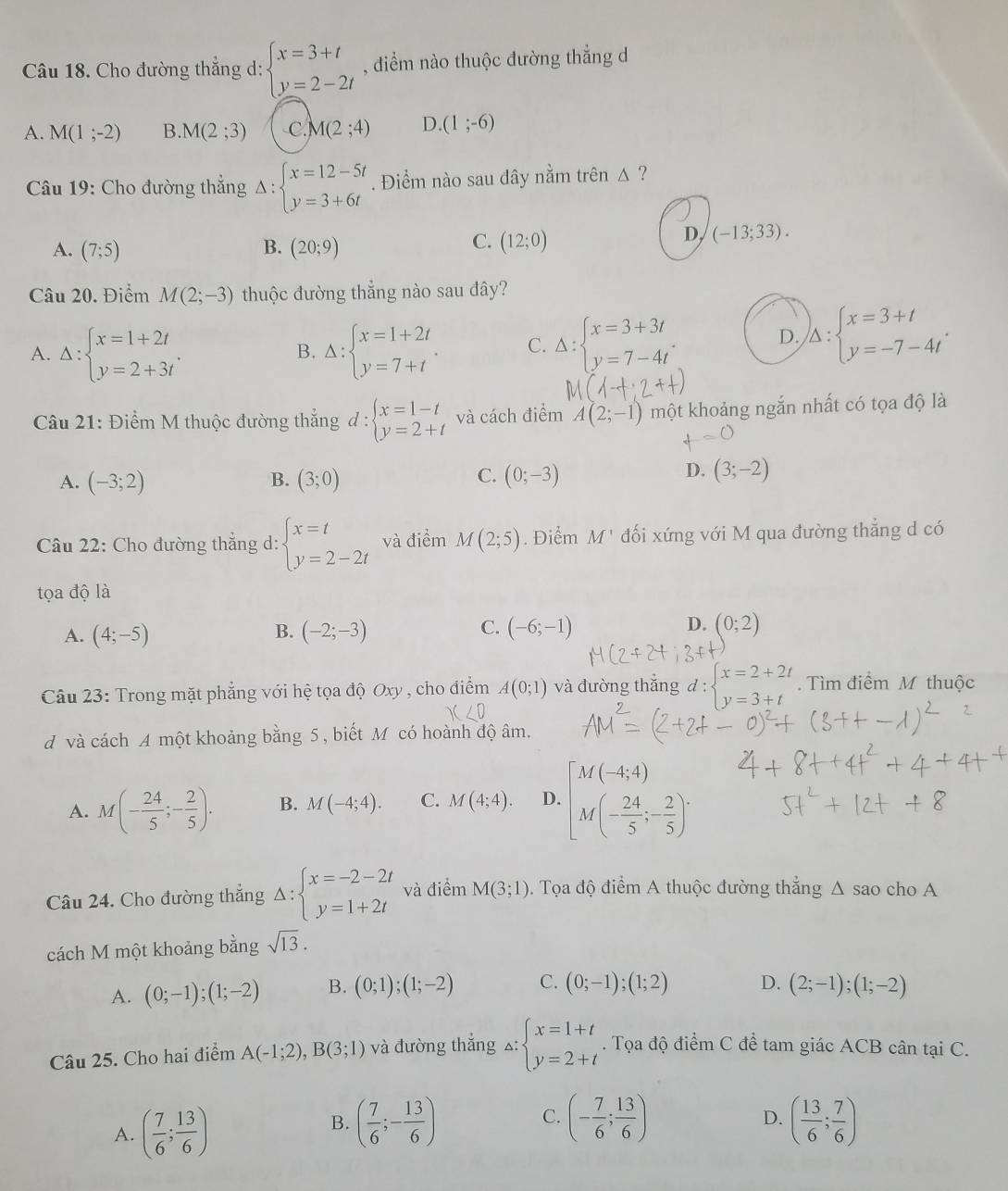 Cho đường thẳng d: beginarrayl x=3+t y=2-2tendarray. , điểm nào thuộc đường thẳng d
A. M(1;-2) B. M(2;3) C. M(2;4) D. (1;-6)
Câu 19: Cho đường thẳng Delta :beginarrayl x=12-5t y=3+6tendarray.. Điểm nào sau dây nằm trên 1 η
B.
A. (7;5) (20;9)
C. (12;0)
D, (-13;33).
Câu 20. Điểm M(2;-3) thuộc đường thẳng nào sau đây?
A. Delta :beginarrayl x=1+2t y=2+3tendarray. . Delta :beginarrayl x=1+2t y=7+tendarray. . C. Delta :beginarrayl x=3+3t y=7-4tendarray. . D. )_△ :beginarrayl x=3+t y=-7-4tendarray. .
B.
Câu 21: Điểm M thuộc đường thắng d:beginarrayl x=1-t y=2+tendarray. và cách điểm A(2;-1) một khoảng ngắn nhất có tọa độ là
C.
A. (-3;2) B. (3;0) (0;-3)
D. (3;-2)
Câu 22: Cho đường thẳng d: beginarrayl x=t y=2-2tendarray. và điểm M(2;5). Điểm M' đối xứng với M qua đường thẳng d có
tọa độ là
B.
C.
D.
A. (4;-5) (-2;-3) (-6;-1) (0;2)
Câu 23: Trong mặt phẳng với hệ tọa độ Oxy , cho điểm A(0;1) và đường thắng d : beginarrayl x=2+2t y=3+tendarray.. Tìm điểm M thuộc
d và cách A một khoảng bằng 5 , biết M có hoành độ âm.
A. M(- 24/5 ;- 2/5 ). B. M(-4;4). C. M(4;4). D. [M(-4,4) M(- 24/5 ;- 2/5 )^.
Câu 24. Cho đường thắng Delta :beginarrayl x=-2-2t y=1+2tendarray. và điểm M(3;1). Tọa độ điểm A thuộc đường thẳng Δ sao cho A
cách M một khoảng bằng sqrt(13).
A. (0;-1);(1;-2) B. (0;1);(1;-2) C. (0;-1);(1;2) D. (2;-1);(1;-2)
Câu 25. Cho hai điểm A(-1;2),B(3;1) và đường thẳng △: beginarrayl x=1+t y=2+tendarray.. Tọa độ điểm C để tam giác ACB cân tại C.
A. ( 7/6 ; 13/6 )
C.
B. ( 7/6 ;- 13/6 ) (- 7/6 ; 13/6 ) ( 13/6 ; 7/6 )
D.