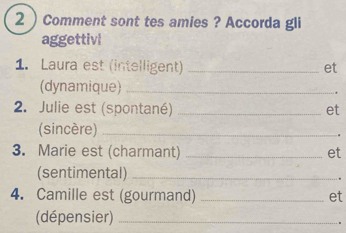 2 ) Comment sont tes amies ? Accorda gli 
aggettivi 
1. Laura est (intelligent) _et 
(dynamique)_ 
2. Julie est (spontané) _et 
(sincère)_ 
. 
3. Marie est (charmant) _et 
(sentimental)_ 
. 
4. Camille est (gourmand) _et 
(dépensier)_ 
.