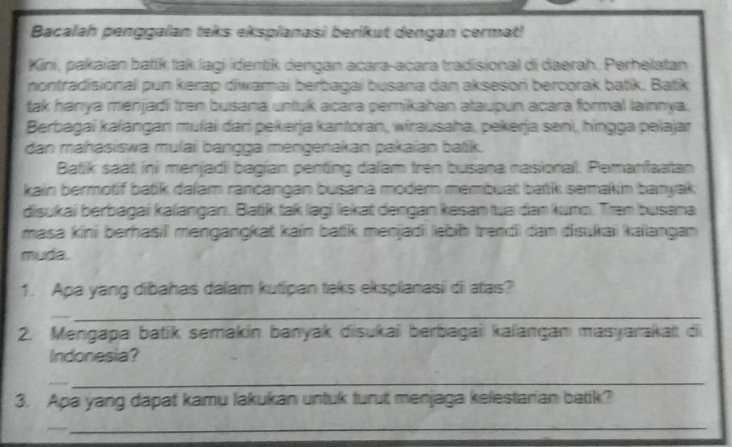 Bacalah penggaïan teks eksplanasi berikut dengan cermat 
Kini, pakaian batík tak lagi identik dengan acara-acara tradisional di daerah. Perhelatan 
nontradisional pun kerap diwamai berbagai busana dan aksesori bercorak batik. Batik 
tak hanya menjadi fren busana untuk acara pemikahan ataupun acara formal lainnya. 
Berbagai kalangan mulai dari pekerja kantoran, wirausaha, pekerja seni, hingga pelajar 
dan mahasiswa mulaï bangga mengenakan pakaïan batik. 
Batik saat ini menjadi bagian penfing dalam tren busana nasional. Pemanfaatan 
kain bermotif batik dalam rancangan busana moder membuat batk semakin banyak 
disukai berbagai kalangan. Batik tak lagi lekat dengan kəsan tua dan kuno. Tran busana 
masa kini berhasil mengangkat kain batik menjadii lebib trendi dan disukaii kaïangan 
muda. 
1. Apa yang dibahas dalam kutipan teks eksplanasi di atas? 
_ 
2. Mengapa batik semakin banyak disukai berbagai kalangan masyarakat di 
Indonesia? 
_ 
3. Apa yang dapat kamu lakukan untuk turut menjaga kelestarian batik? 
_