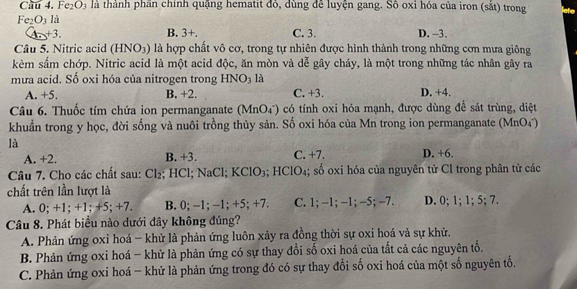 Cầu 4. Fe_2O_3 là thành phần chỉnh quặng hematit đỏ, dùng đề luyện gang. Số oxi hóa của iron (sắt) trong lete
Fe_2O_3 là
A +3. B. 3+. C. 3. D. -3.
Câu 5. Nitric acid (HNO_3) là hợp chất vô cơ, trong tự nhiên được hình thành trong những cơn mưa giông
kèm sấm chớp. Nitric acid là một acid độc, ăn mòn và dễ gây cháy, là một trong những tác nhân gây ra
mưa acid. Số oxi hóa của nitrogen trong HNO_3 là
A. +5. B. +2. C. +3. D. +4.
Câu 6. Thuốc tím chứa ion permanganate (MnO_4^-) có tính oxi hóa mạnh, được dùng đề sát trùng, diệt
khuẩn trong y học, đời sống và nuôi trồng thủy sản. Số oxi hóa của Mn trong ion permanganate (MnO4)
là
A. +2. B. +3 C. +7. D. +6.
Câu 7. Cho các chất sau: Cl_2; HCl; NaCl; KClO_3 ;HClO_4;; số oxi hóa của nguyên tử Cl trong phân tử các
chất trên lần lượt là
A. 0; +1; +1; +5; +7. B. 0;−1; −1; +5:+7: C. 1; -1; -1; −5; -7. D. 0; 1; 1; 5; 7.
Câu 8. Phát biểu nào dưới đây không đúng?
A. Phản ứng oxi hoá - khử là phản ứng luôn xảy ra đồng thời sự oxi hoá và sự khử.
B. Phản ứng oxi hoá - khử là phản ứng có sự thay đổi số oxi hoá của tất cả các nguyên tố.
C. Phản ứng oxi hoá - khử là phản ứng trong đó có sự thay đổi số oxi hoá của một số nguyên tố.