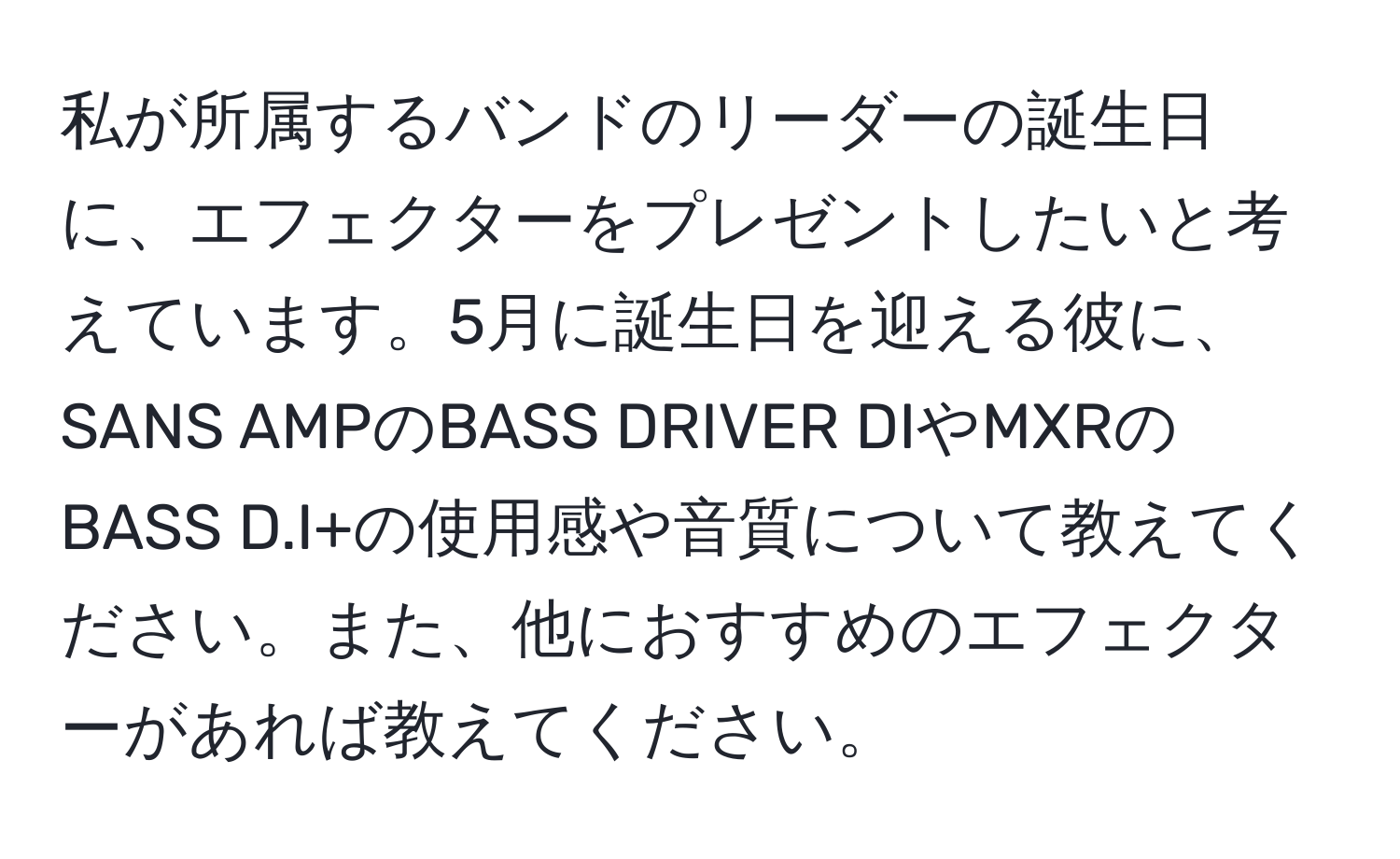 私が所属するバンドのリーダーの誕生日に、エフェクターをプレゼントしたいと考えています。5月に誕生日を迎える彼に、SANS AMPのBASS DRIVER DIやMXRのBASS D.I+の使用感や音質について教えてください。また、他におすすめのエフェクターがあれば教えてください。