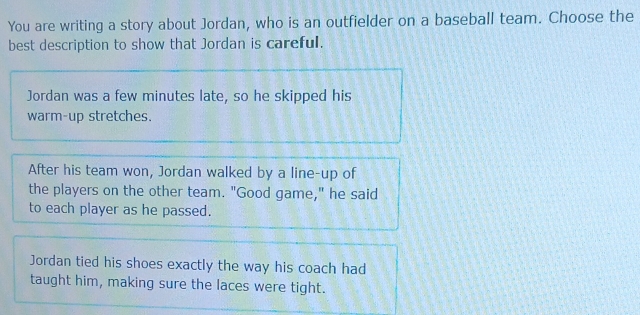 You are writing a story about Jordan, who is an outfielder on a baseball team. Choose the
best description to show that Jordan is careful.
Jordan was a few minutes late, so he skipped his
warm-up stretches.
After his team won, Jordan walked by a line-up of
the players on the other team. "Good game," he said
to each player as he passed.
Jordan tied his shoes exactly the way his coach had
taught him, making sure the laces were tight.