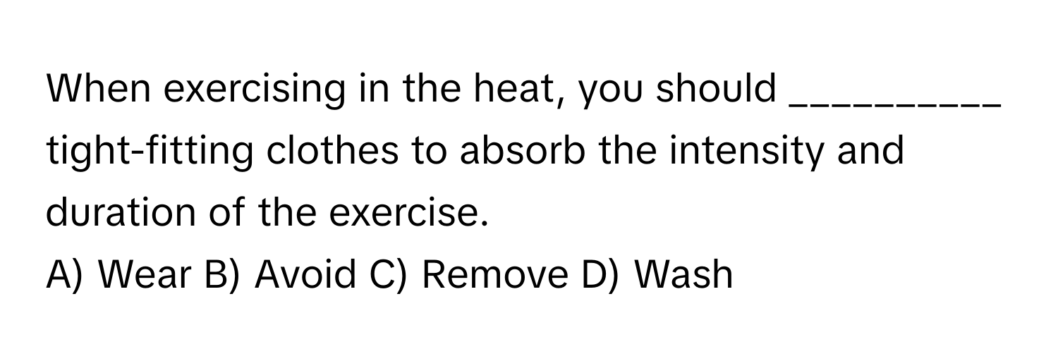 When exercising in the heat, you should __________ tight-fitting clothes to absorb the intensity and duration of the exercise. 
A) Wear B) Avoid C) Remove D) Wash