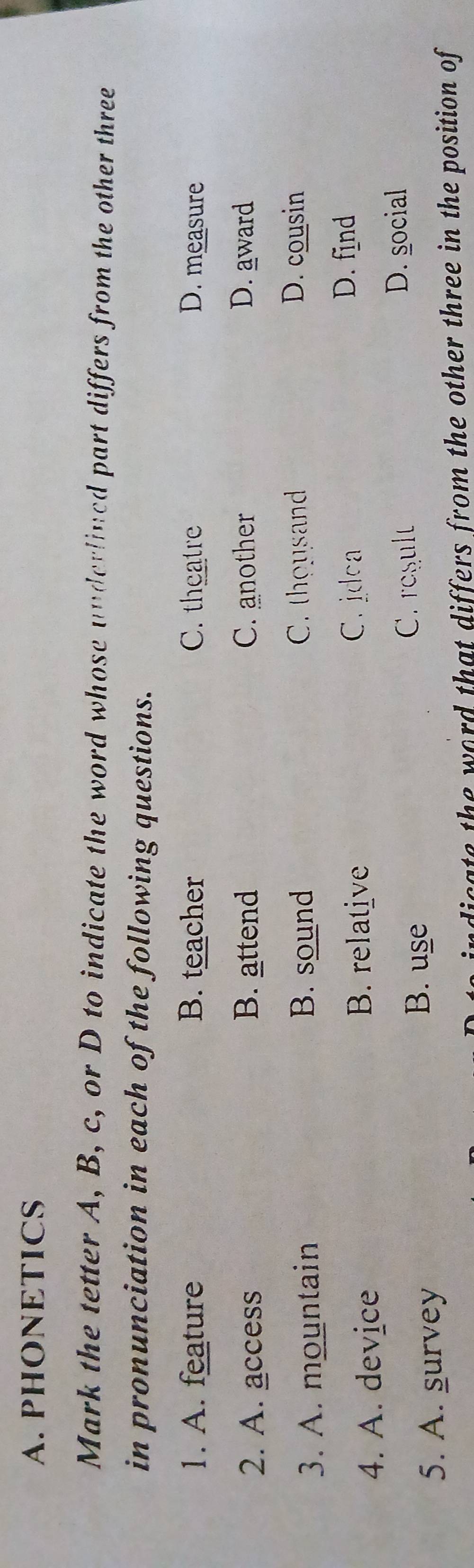 PHONETICS
Mark the tetter A, B, c, or D to indicate the word whose underlined part differs from the other three
in pronunciation in each of the following questions.
1. A. feature B. teacher C. theatre D. measure
2. A. access B. attend C. another D. award
3. A. mountain B. sound C. thousand
D. cousin
B. relative
4. A. device C. jdca
D. find
C. result D. social
5. A. survey
B. use
ndicate the word that differs from the other three in the position of