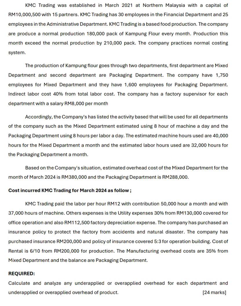 KMC Trading was established in March 2021 at Northern Malaysia with a capital of
RM10,000,500 with 15 partners. KMC Trading has 30 employees in the Financial Department and 25
employees in the Administrative Department. KMC Trading is a based food production. The company 
are produce a normal production 180,000 pack of Kampung Flour every month. Production this 
month exceed the normal production by 210,000 pack. The company practices normal costing 
system. 
The production of Kampung flour goes through two departments, first department are Mixed 
Department and second department are Packaging Department. The company have 1,750
employees for Mixed Department and they have 1,600 employees for Packaging Department. 
Indirect labor cost 40% from total labor cost. The company has a factory supervisor for each 
department with a salary RM8,000 per month
Accordingly, the Company's has listed the activity based that will be used for all departments 
of the company such as the Mixed Department estimated using 8 hour of machine a day and the 
Packaging Department using 8 hours per labor a day. The estimated machine hours used are 40,000
hours for the Mixed Department a month and the estimated labor hours used are 32,000 hours for 
the Packaging Department a month. 
Based on the Company's situation, estimated overhead cost of the Mixed Department for the 
month of March 2024 is RM380,000 and the Packaging Department is RM288,000. 
Cost incurred KMC Trading for March 2024 as follow ; 
KMC Trading paid the labor per hour RM12 with contribution 50,000 hour a month and with
37,000 hours of machine. Others expenses is the Utility expenses 30% from RM130,000 covered for 
office operation and also RM112,500 factory depreciation expense. The company has purchased an 
insurance policy to protect the factory from accidents and natural disaster. The company has 
purchased insurance RM200,000 and policy of insurance covered 5:3 for operation building. Cost of 
Rental is 6/10 from RM200,000 for production. The Manufacturing overhead costs are 35% from 
Mixed Department and the balance are Packaging Department. 
REQUIRED: 
Calculate and analyze any underapplied or overapplied overhead for each department and 
underapplied or overapplied overhead of product. [24 marks]