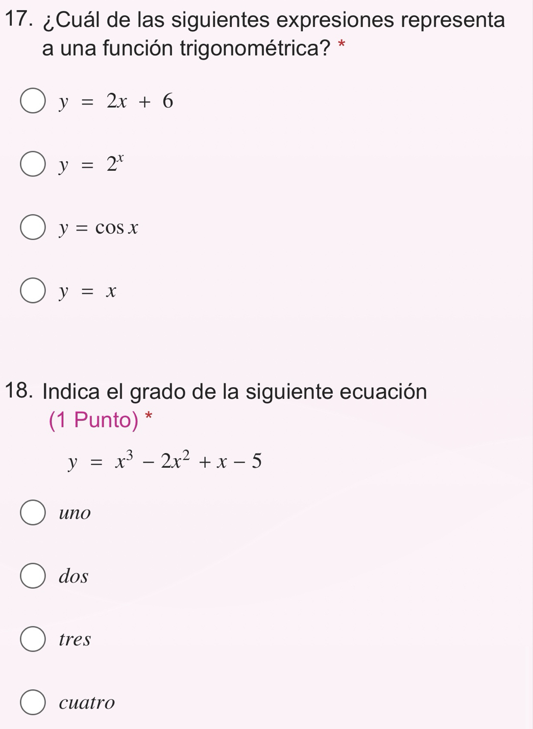 ¿Cuál de las siguientes expresiones representa
a una función trigonométrica? *
y=2x+6
y=2^x
y=cos x
y=x
18. Indica el grado de la siguiente ecuación
(1 Punto) *
y=x^3-2x^2+x-5
uno
dos
tres
cuatro