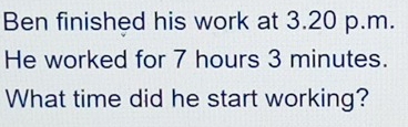 Ben finished his work at 3.20 p.m. 
He worked for 7 hours 3 minutes. 
What time did he start working?