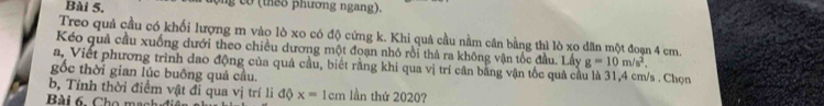 ng co (theo phương ngang). 
Treo quả cầu có khối lượng m vào lò xo có độ cứng k. Khi quả cầu nằm cân bằng thì lò xo dãn một đoạn 4 cm. 
Kéo quả cầu xuống đưới theo chiều dương một đoạn nhỏ rồi thả ra không vận tốc đầu. Lấy g=10m/s^2, 
a, Viết phương trình đao động của quả cầu, biết rằng khi qua vị trí cân băng vận tốc quả cả s . Chọn 
gốc thời gian lúc buông quả cầu. 
b, Tính thời điểm vật đi qua vị trí li độ x= 1cm lần thứ 2020? 
Bài 6. Cho mạch đi