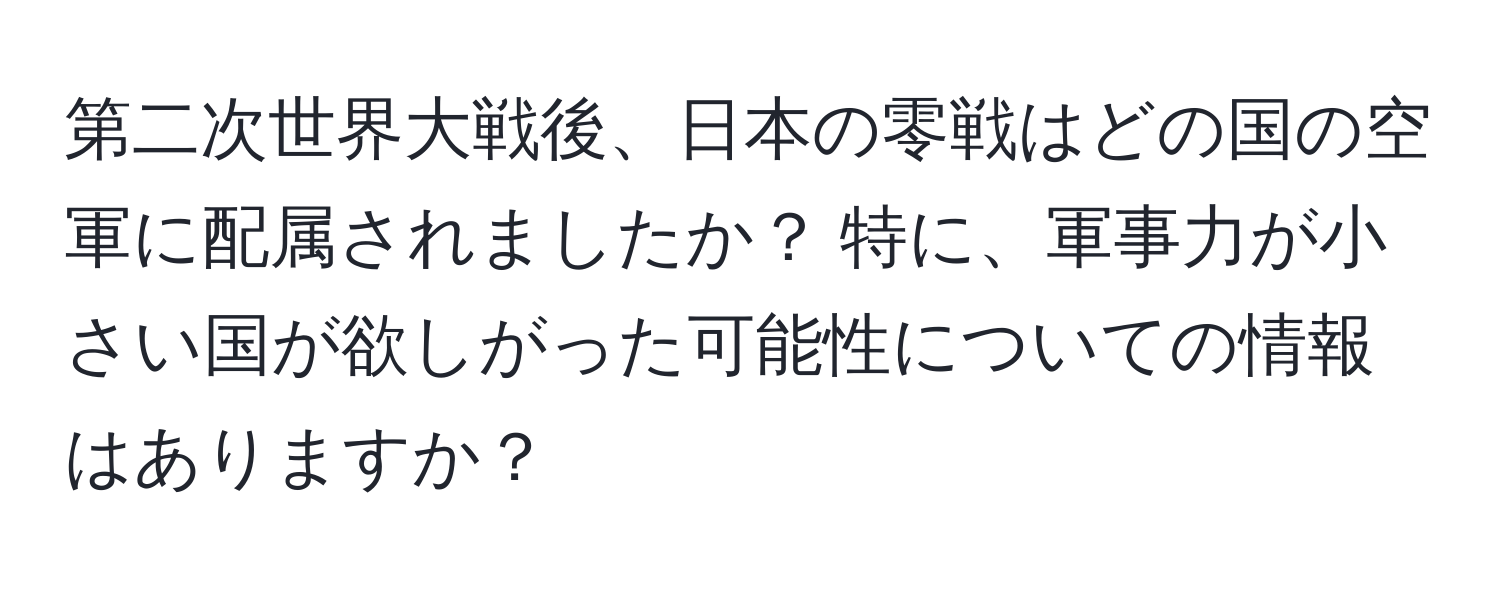 第二次世界大戦後、日本の零戦はどの国の空軍に配属されましたか？ 特に、軍事力が小さい国が欲しがった可能性についての情報はありますか？