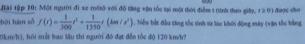 699 
Bài tập 10: Một người đi xe mộtô với độ tăng vận tốc tại một thời điểm t (tính theo giây, I≥ 0) được cho 
bởi hàm số f(t)= 1/300 t^2+ 1/1350 t(km/s^2). Nếu bắt đầu tăng tốc tính từ lúc khởi động máy (vận tốc bằng
0km/h), hồi mất bao lâu thì người đó đạt đến tốc độ 120 km/h?