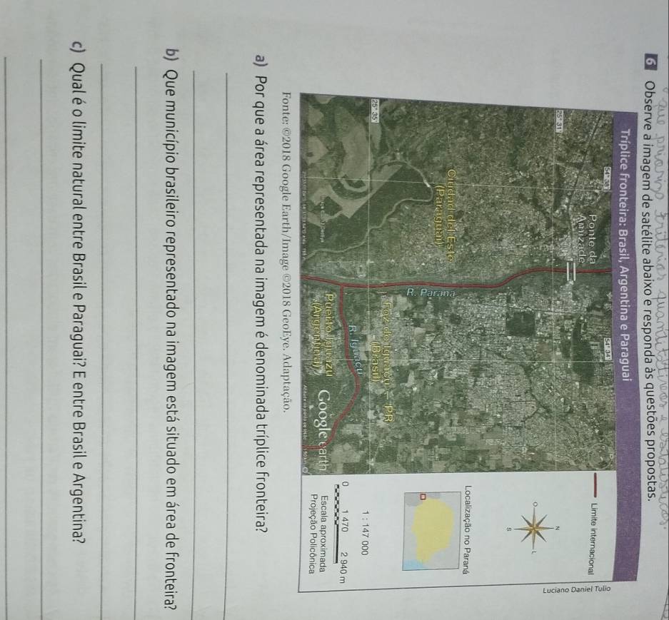 Observe a imagem de satélite abaixo e responda às questões propostas. 
Limite internacional 
Localização no Paraná 
。
000
1:147
1 470 2 940 m
Escala aproximada 
Projeção Policônica 
Fonte: ©2018 Google Earth/Image ©2018 GeoEye. Adaptação. 
a) Por que a área representada na imagem é denominada tríplice fronteira? 
_ 
_ 
b) Que município brasileiro representado na imagem está situado em área de fronteira? 
_ 
_ 
c) Qual é o limite natural entre Brasil e Paraguai? E entre Brasil e Argentina? 
_ 
_