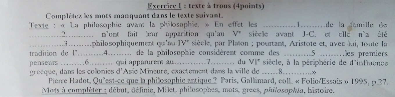 texte à trous (4points) 
Complétez les mots manquant dans le texte suivant. 
Texte : « La philosophie avant la philosophie. » En effet les _1_ de la famille de 
_.2…….…… n’ont fait leur apparition qu’au V^c siècle avant J-C. et elle n'a été 
_……3………philosophiquement qu’au IV^e siècle, par Platon ; pourtant, Aristote et, avec lui, toute la 
tradition de l'..........4......... de la philosophie considèrent comme des _ 5 _les premiers 
penseurs _….6.. qui apparurent au._ 7_ du VI^c siècle, à la périphérie de d'influence 
grecque, dans les colonies d’Asie Mineure, exactement dans la ville de a_ 8_ .» 
Pierre Hadot, Qu'est-ce que la philosophie antique ? Paris, Gallimard, coll. « Folio/Essais » 1995, p.27. 
Mots à compléter : début, définie, Milet, philosophes, mots, grecs, philosophia, histoire.