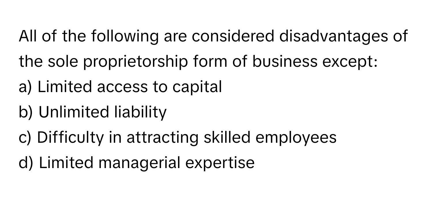 All of the following are considered disadvantages of the sole proprietorship form of business except:

a) Limited access to capital
b) Unlimited liability
c) Difficulty in attracting skilled employees
d) Limited managerial expertise