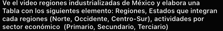 Ve el video regiones industrializadas de México y elabora una 
Tabla con los siguientes elemento: Regiones, Estados que integran 
cada regiones (Norte, Occidente, Centro-Sur), actividades por 
sector económico (Primario, Secundario, Terciario)