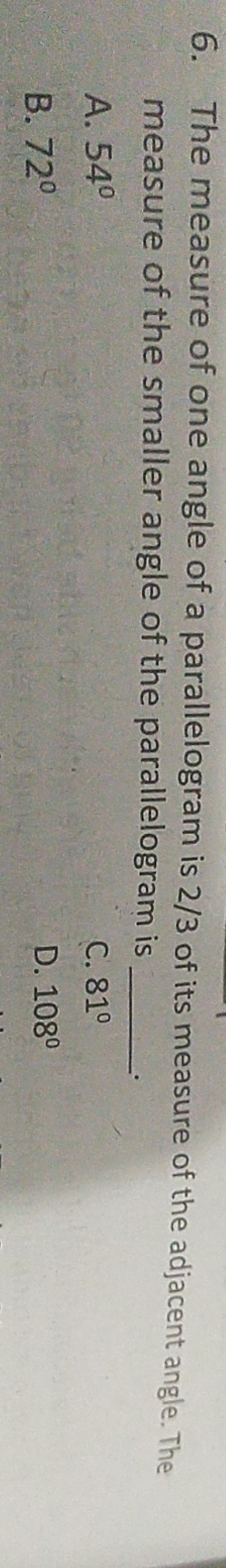 The measure of one angle of a parallelogram is 2/3 of its measure of the adjacent angle. The
measure of the smaller angle of the parallelogram is_
_.
A. 54° C. 81°
B. 72° D. 108°