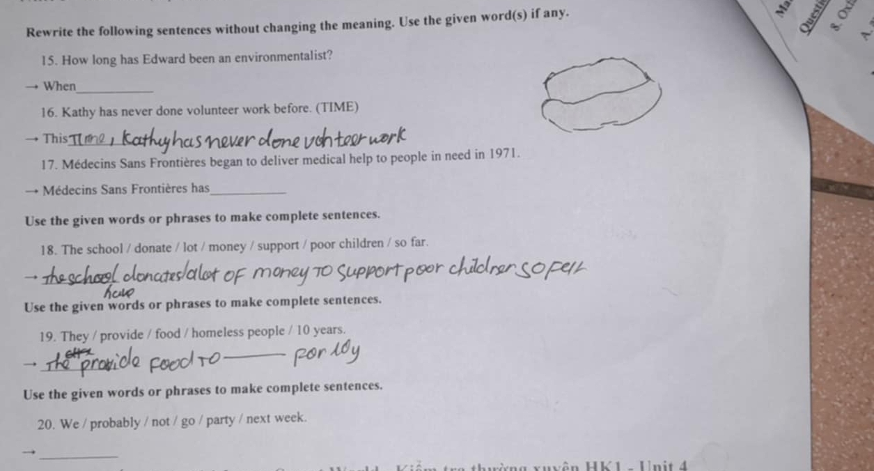 Rewrite the following sentences without changing the meaning. Use the given word(s) if any. 
。 
15. How long has Edward been an environmentalist? 
When_ 
16. Kathy has never done volunteer work before. (TIME) 
+ This_ 
17. Médecins Sans Frontières began to deliver medical help to people in need in 1971. 
Médecins Sans Frontières has_ 
Use the given words or phrases to make complete sentences. 
18. The school / donate / lot / money / support / poor children / so far. 
Use the given words or phrases to make complete sentences. 
19. They / provide / food / homeless people / 10 years. 
→ 
Use the given words or phrases to make complete sentences. 
20. We / probably / not / go / party / next week. 
_ 
rng xuyên HK1 - Unit 4