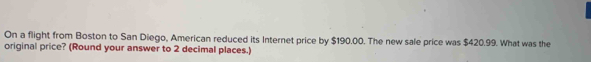 On a flight from Boston to San Diego, American reduced its Internet price by $190.00. The new sale price was $420.99. What was the 
original price? (Round your answer to 2 decimal places.)