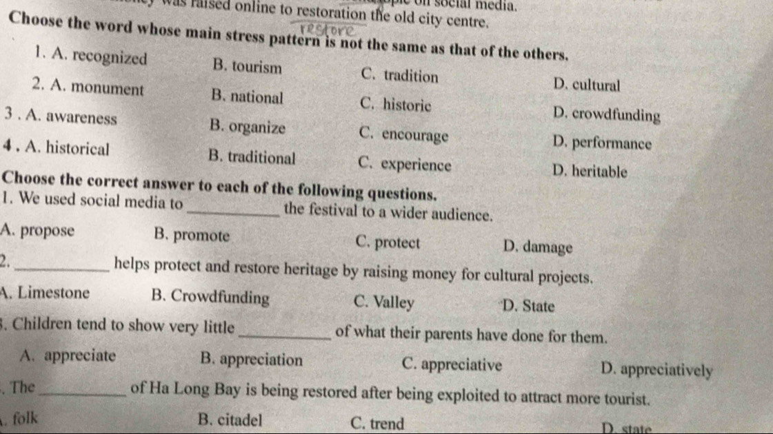 was raised online to restoration the old city centre.
Choose the word whose main stress pattern is not the same as that of the others.
1. A. recognized B. tourism C. tradition D. cultural
2. A. monument B. national C. historic D. crowdfunding
3 . A. awareness B. organize C. encourage
D. performance
4 . A. historical B. traditional C. experience D. heritable
Choose the correct answer to each of the following questions.
1. We used social media to_ the festival to a wider audience.
A. propose B. promote C. protect D. damage
2. _helps protect and restore heritage by raising money for cultural projects.
A. Limestone B. Crowdfunding C. Valley D. State
3. Children tend to show very little of what their parents have done for them.
A. appreciate B. appreciation C. appreciative D. appreciatively
. The_ of Ha Long Bay is being restored after being exploited to attract more tourist.
. folk B. citadel C. trend D. state