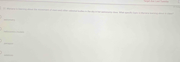 rget u e : La st u d
Newy
37. Mariana is learning about the movement of stars and other celestial bodies in the sky in her astronomy class. What specific topic is Mariana learning about in class?
Astrometry
heliocentric models
pariapisis
solstices