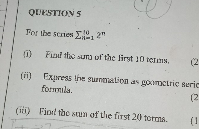 For the series sumlimits _(n=1)^(10)2^n
(i) Find the sum of the first 10 terms. (2 
(ii) Express the summation as geometric serie 
formula. 
(2 
(iii) Find the sum of the first 20 terms. (1