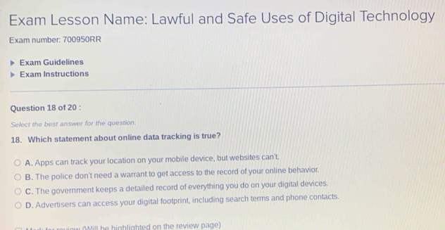 Exam Lesson Name: Lawful and Safe Uses of Digital Technology
Exam number: 700950RR
Exam Guidelines
Exam Instructions
Question 18 of 20 :
Select the best answer for the question.
18. Which statement about online data tracking is true?
A. Apps can track your location on your mobile device, but websites can't.
B. The police don't need a warrant to get access to the record of your online behavior.
C. The government keeps a detailed record of everything you do on your digital devices.
D. Advertisers can access your digital footprint, including search terms and phone contacts.
viow (Will be highlighted on the review page)