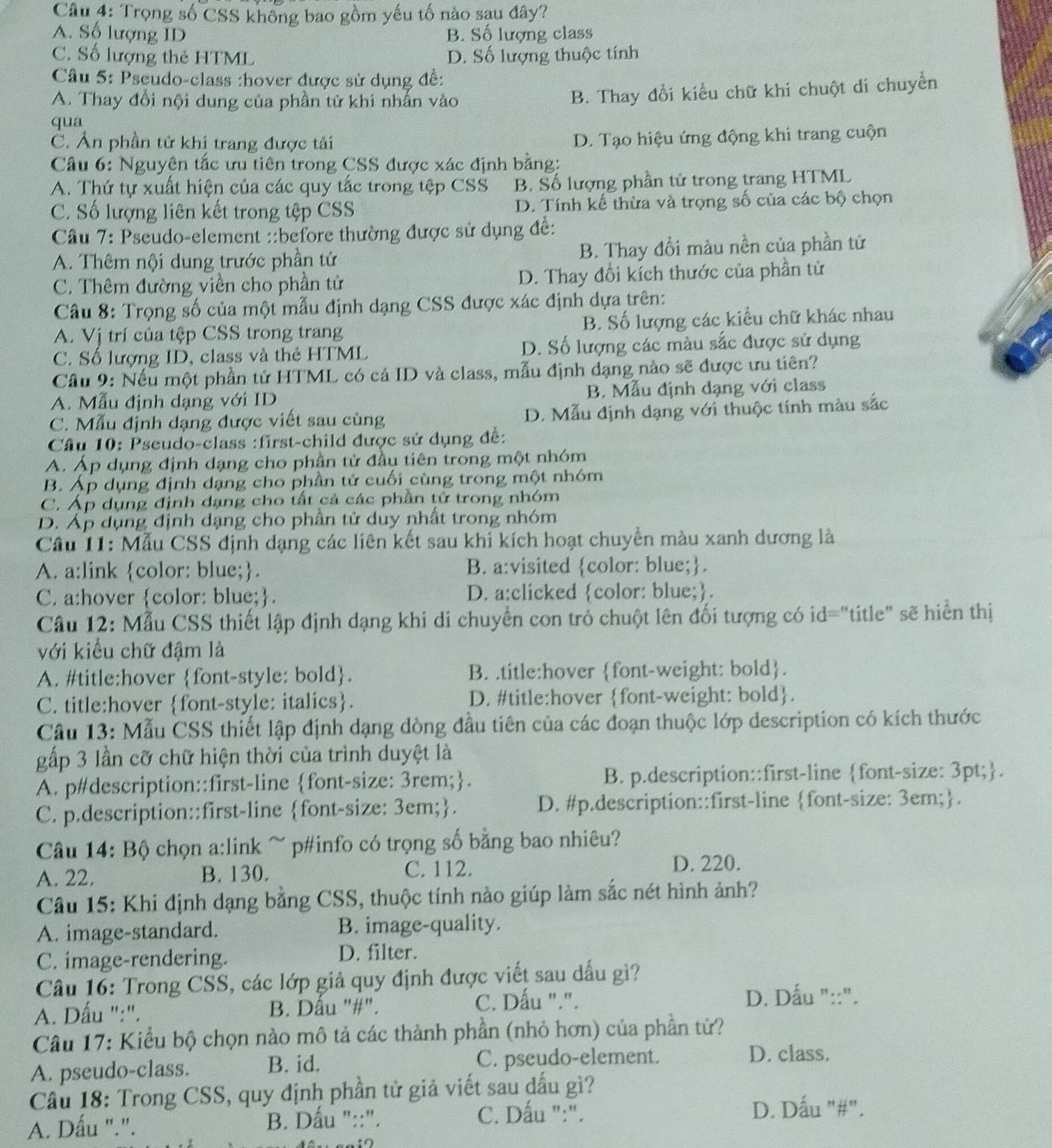 Trọng số CSS không bao gồm yếu tố nào sau đây?
A. Số lượng ID B. Số lượng class
C. Số lượng thẻ HTML D. Số lượng thuộc tính
Câu 5: Pseudo-class :hover được sử dụng đề:
A. Thay đổi nội dung của phần tử khi nhấn vào
B. Thay đổi kiểu chữ khi chuột di chuyển
qua
C. Ân phần tử khi trang được tải
D. Tạo hiệu ứng động khi trang cuộn
Câu 6: Nguyên tắc ưu tiên trong CSS được xác định bằng:
A. Thứ tự xuất hiện của các quy tắc trong tệp CSS B. Số lượng phần tử trong trang HTML
C. Số lượng liên kết trong tệp CSS D. Tính kế thừa và trọng số của các bộ chọn
Câu 7: Pseudo-element ::before thường được sử dụng để:
A. Thêm nội dung trước phần tử B. Thay đổi màu nền của phần tử
C. Thêm đường viên cho phần tử D. Thay đổi kích thước của phần tử
Câu 8: Trọng số của một mẫu định dạng CSS được xác định dựa trên:
A. Vị trí của tệp CSS trong trang B. Số lượng các kiểu chữ khác nhau
C. Số lượng ID, class và thẻ HTML D. Số lượng các màu sắc được sử dụng
Cầu 9: Nếu một phần tử HTML có cả ID và class, mẫu định dạng nào sẽ được ưu tiên?
A. Mẫu định dạng với ID B. Mẫu định dạng với class
C. Mẫu định dạng được viết sau cùng D. Mẫu định dạng với thuộc tính màu sắc
Câu 10: Pseudo-class :first-child được sử dụng đề:
A. Áp dụng định dạng cho phần tử đầu tiên trong một nhóm
B. Áp dụng định dạng cho phần tử cuối cùng trong một nhóm
C. Áp dụng định dạng cho tất cả các phần tử trong nhóm
D. Áp dụng định dạng cho phần tử duy nhất trong nhóm
Câu 11: Mẫu CSS định dạng các liên kết sau khi kích hoạt chuyển màu xanh dương là
A. a:link color: blue;. B. a:visited color: blue;.
C. a:hover color: blue;. D. a:clicked color: blue;.
Câu 12: Mẫu CSS thiết lập định dạng khi di chuyển con trỏ chuột lên đối tượng có id="title" sẽ hiển thị
với kiểu chữ đậm là
A. #title:hover font-style: bold. B. .title:hover font-weight: bold.
C. title:hover font-style: italics. D. #title:hover font-weight: bold.
Câu 13: Mẫu CSS thiết lập định dạng dòng đầu tiên của các đoạn thuộc lớp description có kích thước
gấp 3 lần cỡ chữ hiện thời của trình duyệt là
A. p#description::first-line font-size: 3rem;. B. p.description::first-line font-size: 3pt;.
C. p.description::first-line font-size: 3em;. D. #p.description::first-line font-size: 3em;.
Câu 14: Bộ chọn a:link ~ p#info có trọng số bằng bao nhiêu?
A. 22. B. 130. C. 112.
D. 220.
Câu 15: Khi định dạng bằng CSS, thuộc tính nào giúp làm sắc nét hình ảnh?
A. image-standard. B. image-quality.
C. image-rendering. D. filter.
Câu 16: Trong CSS, các lớp giả quy định được viết sau dấu gì?
A. Dấu ":". B. Dầu "#". C. Dấu ".".
D. Dấu "::".
Câu 17: Kiểu bộ chọn nào mô tả các thành phần (nhỏ hơn) của phần tử?
A. pseudo-class. B. id. C. pseudo-element.
D. class.
Cầu 18: Trong CSS, quy định phần tử giả viết sau dấu gì?
A. Dấu ".". B. Dấu "::".
C. Dấu ":". D. Dấu "#".