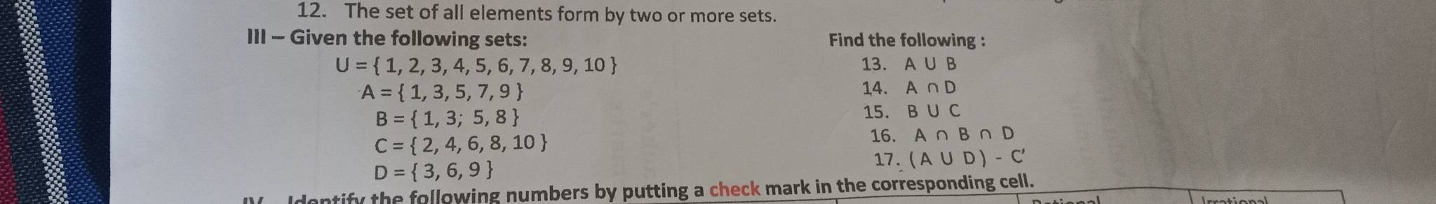 The set of all elements form by two or more sets. 
III - Given the following sets: Find the following :
U= 1,2,3,4,5,6,7,8,9,10 13. A∪ B
A= 1,3,5,7,9 14. A∩ D
B= 1,3;5,8
15. B∪ C
C= 2,4,6,8,10
16. A∩ B∩ D
D= 3,6,9
17. (A∪ D)-C'
Identify the following numbers by putting a check mark in the corresponding cell.