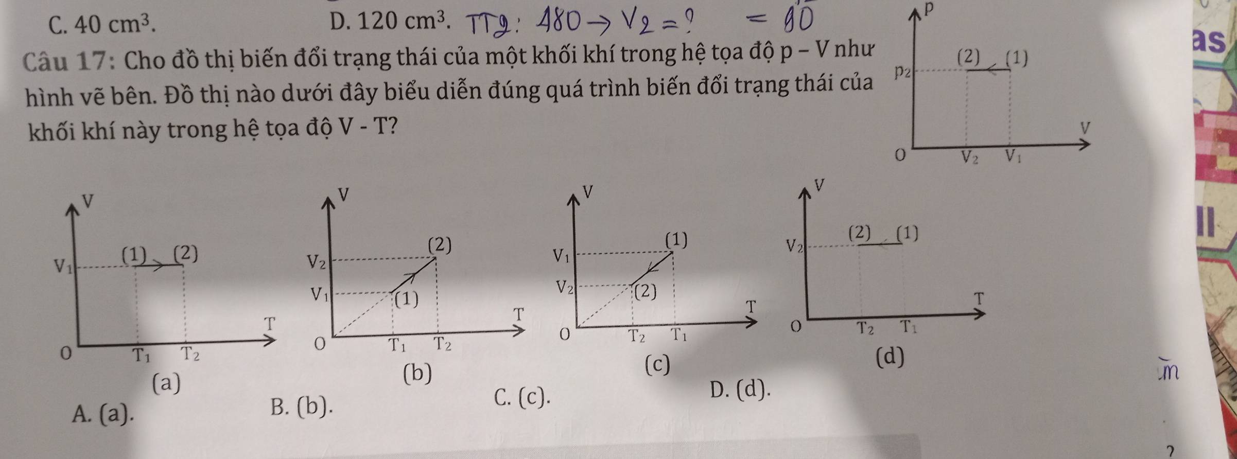 C. 40cm^3. D. 120cm^3
P
as
Câu 17: Cho đồ thị biến đổi trạng thái của một khối khí trong hệ tọa độ p-V như
hình vẽ bên. Đồ thị nào dưới đây biểu diễn đúng quá trình biến đổi trạng thái của
khối khí này trong hệ tọa độ V-T
v
||
V_1 (1) (2) 
T
0 T_1 T_2 (d)
(a)
(b)
(c)
C. (c).
D. (d).
A. (a).
B. (b).
7