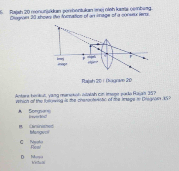 Rajah 20 menunjukkan pembentukan imej oleh kanta cembung.
Diagram 20 shows the formation of an image of a convex lens.
imej F objek
F
image object
Rajah 20 / Diagram 20
Antara berikut, yang manakah adalah ciri image pada Rajah 35?
Which of the following is the characteristic of the image in Diagram 35?
A Songsang
Inverted
B Diminished
Mengecit
C Nyata
Real
D Maya
Virtual