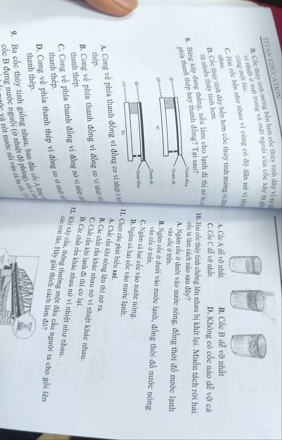 TITAN EDUCATION
B. Cốc thủy tinh mỏng bền hơn cốc thủy tinh dày vì sự ở
cùng một lúc. vì nhiệt ở mặt trong và mặt ngoài của cốc xảy ra gà
C. Hai cốc bền như nhau vì cùng có độ dãn nớ vì nhệ
nhau.
D. Cốc thủy tinh dày bền hơn cốc thủy tinh mỏng vì đư A. Cốc A dễ vỡ nhất. B. Cốc B dễ vỡ nhất
từ nhiều thủy tinh hơn.
C. Cốc C dễ vỡ nhất. D. Không có cốc nào dễ vỡ cả
8. Băng kép đang thẳng, nếu làm cho lạnh đi thì nó bịơ
phía tanh đồng? Tại sao?
10. Hai cốc thủy tinh chồng lên nhau bị khít lại. Muốn tách rời hai
cốc ta làm cách nào sau đây?
A. Ngâm cốc ở dưới vào nước nóng, đồng thời đổ nước lạnh
vào cốc ở trên.
B. Ngâm cốc ở dưới vào nước lạnh, đồng thời đổ nước nóng
vào cốc ở trên.
C. Ngâm cả hai cốc vào nước nóng.
D. Ngâm cả hai cốc vào nước lạnh.
A. Cong về phía thanh đồng vì đồng co vì nhiệt ít ơ
11. Chọn câu phát biểu sai.
A. Chất rắn khi nóng lên thì nở ra.
thép.
B. Cong về phía thanh đồng vì đồng co vì nhiệt nh B. Các chất rắn khác nhau nở vì nhiệt khác nhau.
C. Chất rắn khi lạnh đi thì co lại.
thanh thép.
C. Cong về phía thanh đồng vì đồng nở vì nhiệt nhà D. Các chất rắn khác nhau nở vì nhiệt như nhau.
12. Khi xây cầu, thông thường một đầu cầu người ta cho gối lên
thanh thép.
D. Cong về phía thanh thép vì đồng co vì nhiệt nhì các con lăn. Hãy giải thích cách làm đó?
thanh thép.
9. Ba cốc thủy tinh giống nhau, ban đầu cốc A đựng 
cốc B đựng nước nguội (ở nhiệt độ phòng), cốc C á
vớc và rót nước sối vào cả ba cốc. C