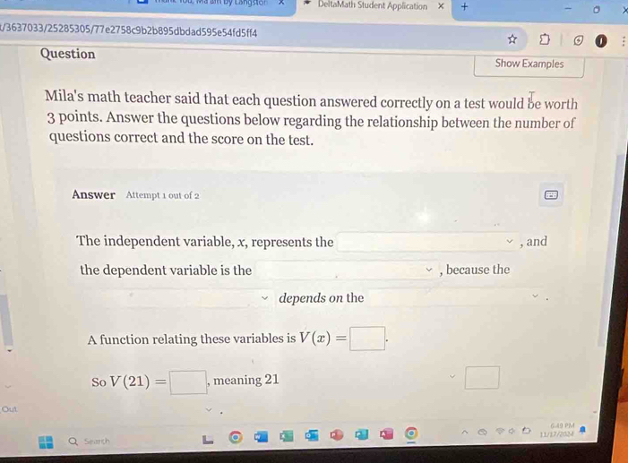 DeltaMath Student Application + 
t/3637033/25285305/77e2758c9b2b895dbdad595e54fd5ff4 
Question Show Examples 
Mila's math teacher said that each question answered correctly on a test would be worth
3 points. Answer the questions below regarding the relationship between the number of 
questions correct and the score on the test. 
Answer Attempt 1 out of 2 
The independent variable, x, represents the , and 
the dependent variable is the , because the 
depends on the 
A function relating these variables is V(x)=□. 
So V(21)=□ , meaning 21
□  
Out 
6.49 PM 
Search 11/17/2024