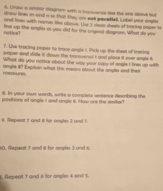 Draw a similar diagram with a transversal like the one above but 
draw lines m and n so that they are not parallel. Label your angles 
and lines with names like above. Use 2 clean sheets of tracing paper to 
line up the angles as you did for the original diagram. What do you 
notice? 
7. Use tracing paper to trace angle 1. Pick up the sheet of tracing 
paper and slide it down the transversai t and place it over angle 8. 
What do you notice about the way your copy of angle 1 lines up with 
angle 8? Explain what this means about the angles and their 
measures. 
8. In your own words, write a complete sentence describing the 
positions of angle 1 and angle 8. How are the similar? 
9. Repeat 7 and 8 for angles 2 and 7. 
10. Repeat 7 and 8 for angles 3 and 6. 
1. Repeat 7 and 8 for angles 4 and 5.