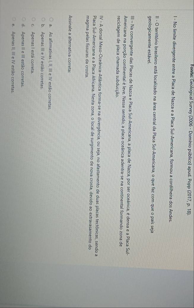 Fonte: Geological Survey (2006 - Domínio público) apud. Popp (2017, p. 18).
l - No limite divergente entre a Placa de Nazca e a Placa Sul-Americana, formou a cordilheira dos Andes.
II - O território brasileiro está localizado na área central da Placa Sul-Americana, o que faz com que o país seja
geologicamente estável.
III - Na convergente das Placas de Nazca e Placa Sul-Americana, a placa de Nazca, por ser oceânica, é densa e a Placa Sul-
Americana na porção continental é leve. Nesse sentido, a placa oceânica adentra-se na continental formando zona de
reciclagem de placa chamada subducção.
IV - A dorsal Meso-Oceânica-Atlântica forma-se na divergência, ou seja, no afastamento de duas placas tectônicas, sendo a
Placa Sul-Americana e a Placa Africana. Nesta zona, o local de surgimento de nova crosta, devido ao extravasamento do
magma pelas fissuras da crosta.
Assinale a alternativa correta:
a. As afirmativas I, II, III e IV estão corretas.
b. Apenas III e IV estão corretas.
c. Apenas I está correta.
d. Apenas II e III estão corretas.
e. Apenas II, III e IV estão corretas.