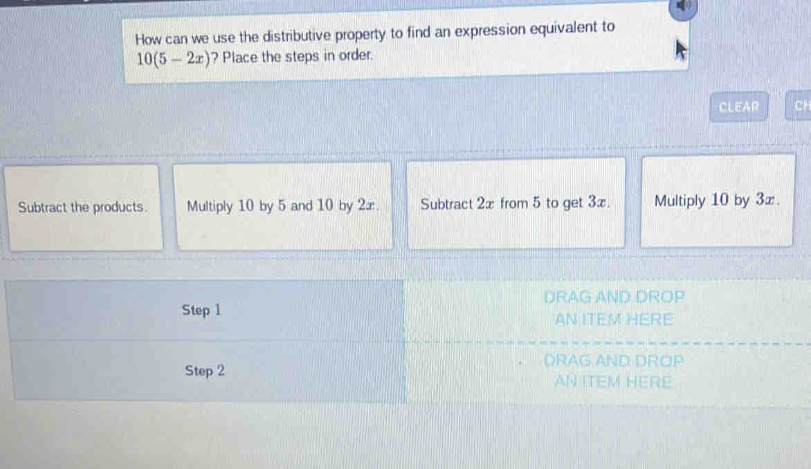 How can we use the distributive property to find an expression equivalent to
10(5-2x) ? Place the steps in order.
CLEAR CH
Subtract the products. Multiply 10 by 5 and 10 by 2æ. Subtract 2x from 5 to get 3x. Multiply 10 by 3x.
DRAG AND DROP
Step 1
AN ITEM HERE
DRAG AND: DROP
Step 2
AN ITEM HERE