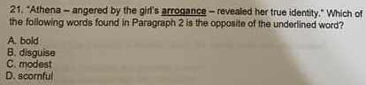 21, "Athena - angered by the girl's arrogance - revealed her true identity." Which of
the following words found in Paragraph 2 is the opposite of the underlined word?
A. bold
B. disguise
C. modest
D. scornful