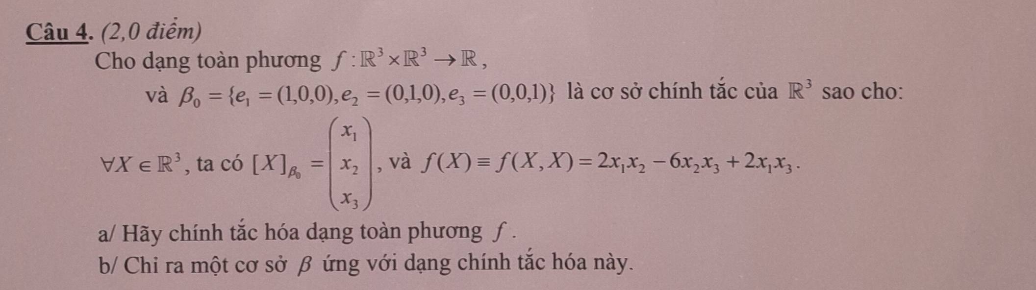 (2,0 điểm) 
Cho dạng toàn phương f:R^3* R^3to R, 
và beta _0= e_1=(1,0,0),e_2=(0,1,0),e_3=(0,0,1) là cơ sở chính tắc cuaR^3 sao cho:
forall X∈ R^3 , ta có [X]_A_0=beginpmatrix x_1 x_2 x_3endpmatrix , và f(X)equiv f(X,X)=2x_1x_2-6x_2x_3+2x_1x_3. 
a/ Hãy chính tắc hóa dạng toàn phương ƒ . 
b/ Chi ra một cơ sở β ứng với dạng chính tắc hóa này.