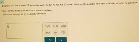 Deandre will run at least 29 miles this week. So far, he has run 13 miles. What are the possible numbers of additional miles he will run?
Use I for the number of additional milles he will run.
Write your answer as an incquality solved for f.
CI>□ □s□
 □ /□  