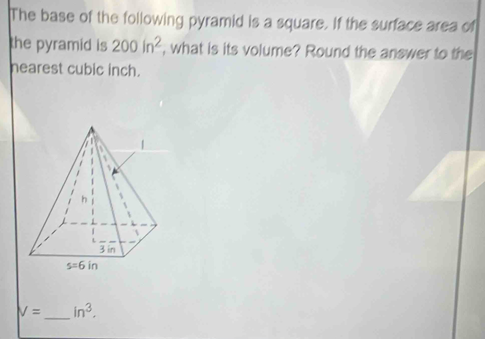 The base of the following pyramid is a square. If the surface area of
the pyramid is 200in^2 , what is its volume? Round the answer to the
nearest cubic inch.
V= _ in^3,