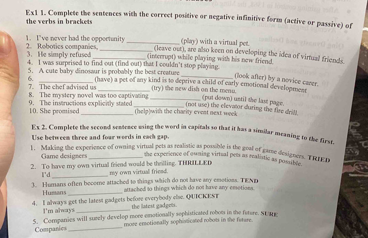 Ex1 1. Complete the sentences with the correct positive or negative infinitive form (active or passive) of 
the verbs in brackets 
(play) with a virtual pet. 
2. Robotics companies,_ 
1. I’ve never had the opportunity_ (leave out), are also keen on developing the idea of virtual friends. 
3. He simply refused (interrupt) while playing with his new friend. 
4. I was surprised to find out (find out) that I couldn’t stop playing. 
5. A cute baby dinosaur is probably the best creature 
6. 
_(look after) by a novice carer. 
_(have) a pet of any kind is to deprive a child of early emotional development 
7. The chef advised us _(try) the new dish on the menu. 
8. The mystery novel was too captivating_ 
(put down) until the last page. 
9. The instructions explicitly stated_ 
(not use) the elevator during the fire drill. 
10. She promised _(help)with the charity event next week 
Ex 2. Complete the second sentence using the word in capitals so that it has a similar meaning to the first 
Use between three and four words in cach gap. 
1. Making the experience of owning virtual pets as realistic as possible is the goal of game designers. TRIED 
Game designers 
the experience of owning virtual pets as realistic as possible. 
2. To have my own virtual friend would be thrilling. THRILLED 
I’d _my own virtual friend. 
3. Humans often become attached to things which do not have any emotions. TEND 
Humans _attached to things which do not have any emotions. 
4. I always get the latest gadgets before everybody else. QUICKEST 
I'm always _the latest gadgets. 
5. Companies will surely develop more emotionally sophisticated robots in the future. SURE 
Companies _more emotionally sophisticated robots in the future.