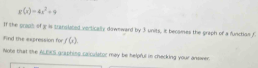 g(x)=4x^2+9
If the graph of g is translated vertically downward by 3 units, it becomes the graph of a function f
Find the expression for f(x). 
Note that the ALEKS graphing calculator may be helpful in checking your answer.